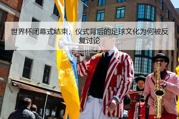 世界杯闭幕式结束，仪式背后的足球文化为何被反复讨论